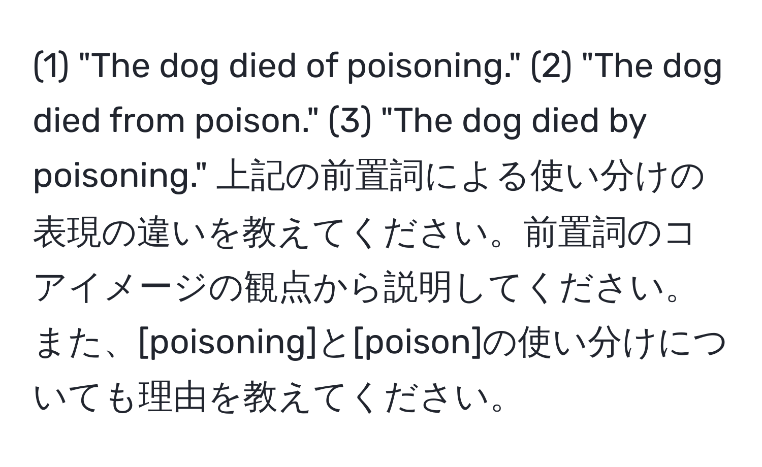 (1) "The dog died of poisoning." (2) "The dog died from poison." (3) "The dog died by poisoning." 上記の前置詞による使い分けの表現の違いを教えてください。前置詞のコアイメージの観点から説明してください。また、[poisoning]と[poison]の使い分けについても理由を教えてください。