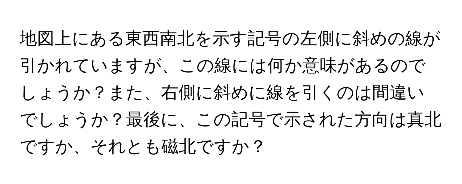 地図上にある東西南北を示す記号の左側に斜めの線が引かれていますが、この線には何か意味があるのでしょうか？また、右側に斜めに線を引くのは間違いでしょうか？最後に、この記号で示された方向は真北ですか、それとも磁北ですか？