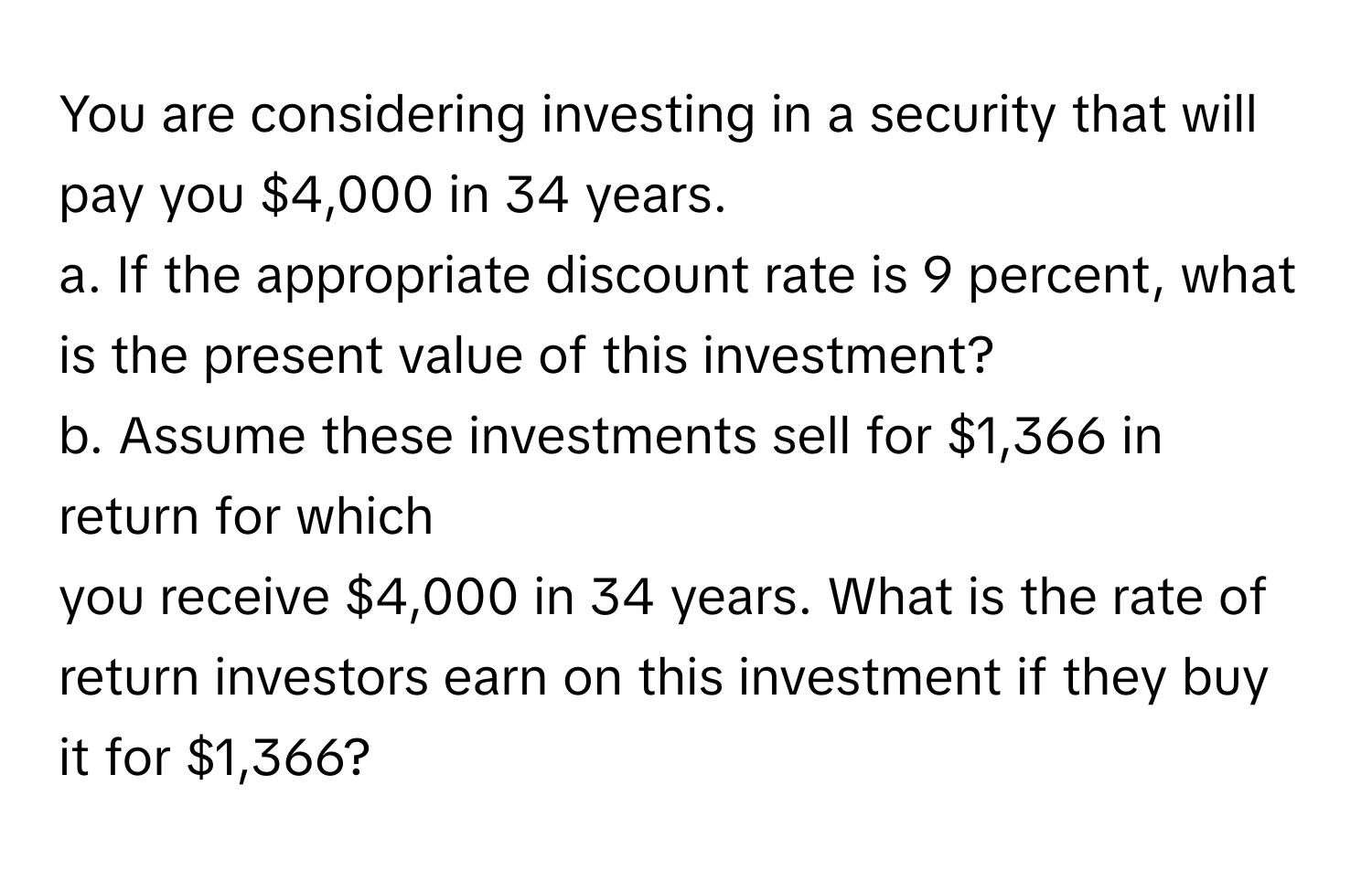 You are considering investing in a security that will pay you $4,000 in 34 years. 
a. If the appropriate discount rate is 9 percent, what is the present value of this investment? 
b. Assume these investments sell for $1,366 in return for which 
you receive $4,000 in 34 years. What is the rate of return investors earn on this investment if they buy it for $1,366?