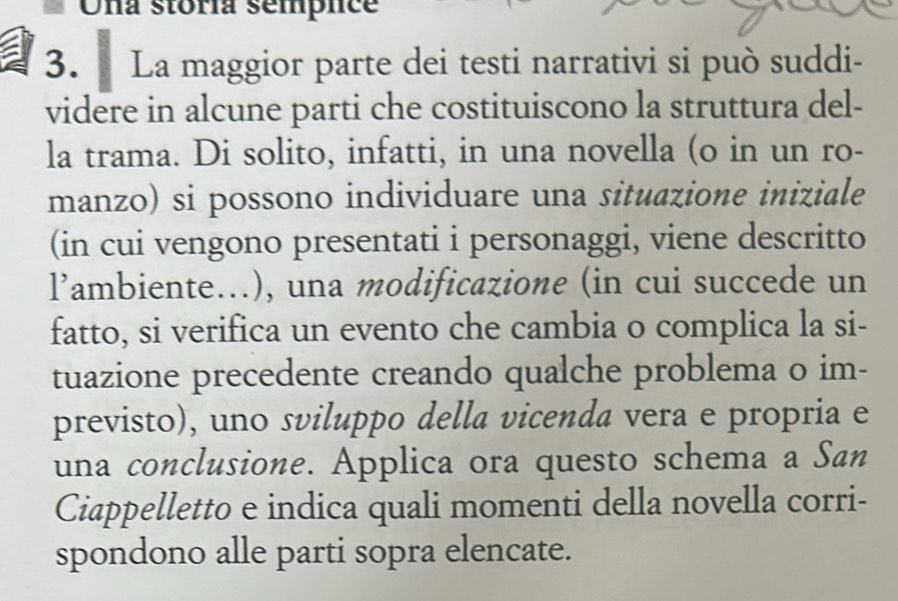 Una stóría semplce 
3. La maggior parte dei testi narrativi si può suddi- 
videre in alcune parti che costituiscono la struttura del- 
la trama. Di solito, infatti, in una novella (o in un ro- 
manzo) si possono individuare una situazione iniziale 
(in cui vengono presentati i personaggi, viene descritto 
l’ambiente...), una modificazione (in cui succede un 
fatto, si verifica un evento che cambia o complica la si- 
tuazione precedente creando qualche problema o im- 
previsto), uno sviluppo della vicenda vera e propria e 
una conclusione. Applica ora questo schema a San 
Ciappelletto e indica quali momenti della novella corri- 
spondono alle parti sopra elencate.