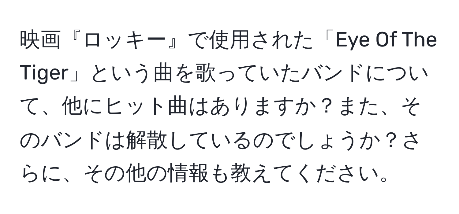 映画『ロッキー』で使用された「Eye Of The Tiger」という曲を歌っていたバンドについて、他にヒット曲はありますか？また、そのバンドは解散しているのでしょうか？さらに、その他の情報も教えてください。