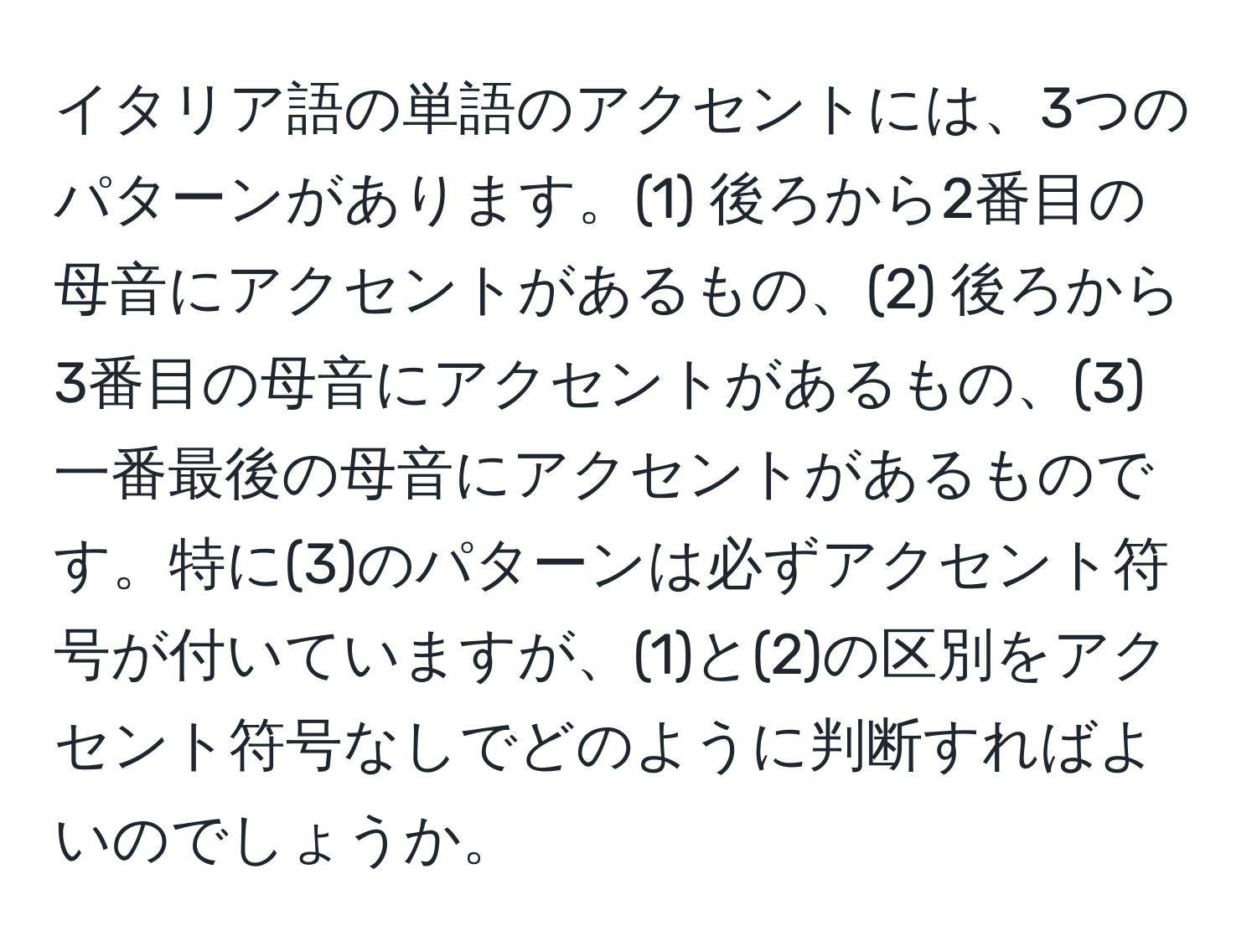 イタリア語の単語のアクセントには、3つのパターンがあります。(1) 後ろから2番目の母音にアクセントがあるもの、(2) 後ろから3番目の母音にアクセントがあるもの、(3) 一番最後の母音にアクセントがあるものです。特に(3)のパターンは必ずアクセント符号が付いていますが、(1)と(2)の区別をアクセント符号なしでどのように判断すればよいのでしょうか。