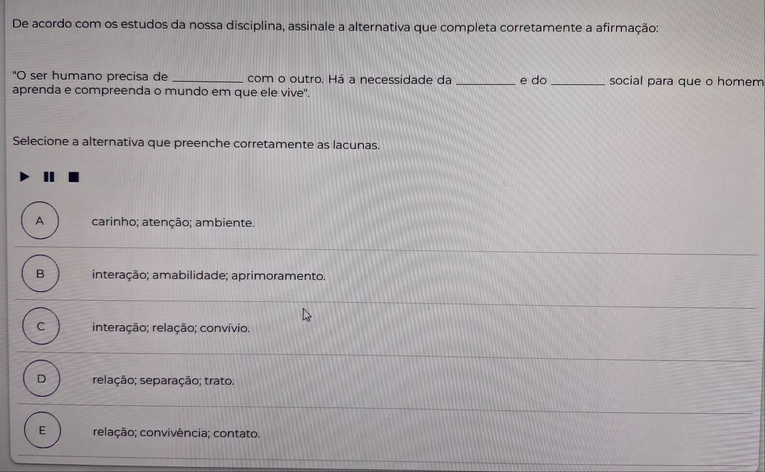 De acordo com os estudos da nossa disciplina, assinale a alternativa que completa corretamente a afirmação:
"O ser humano precisa de _com o outro. Há a necessidade da _e do _social para que o homem
aprenda e compreenda o mundo em que ele vive".
Selecione a alternativa que preenche corretamente as lacunas.
A carinho; atenção; ambiente.
B interação; amabilidade; aprimoramento;
C interação; relação; convívio.
D relação; separação; trato.
E relação; convivência; contato.