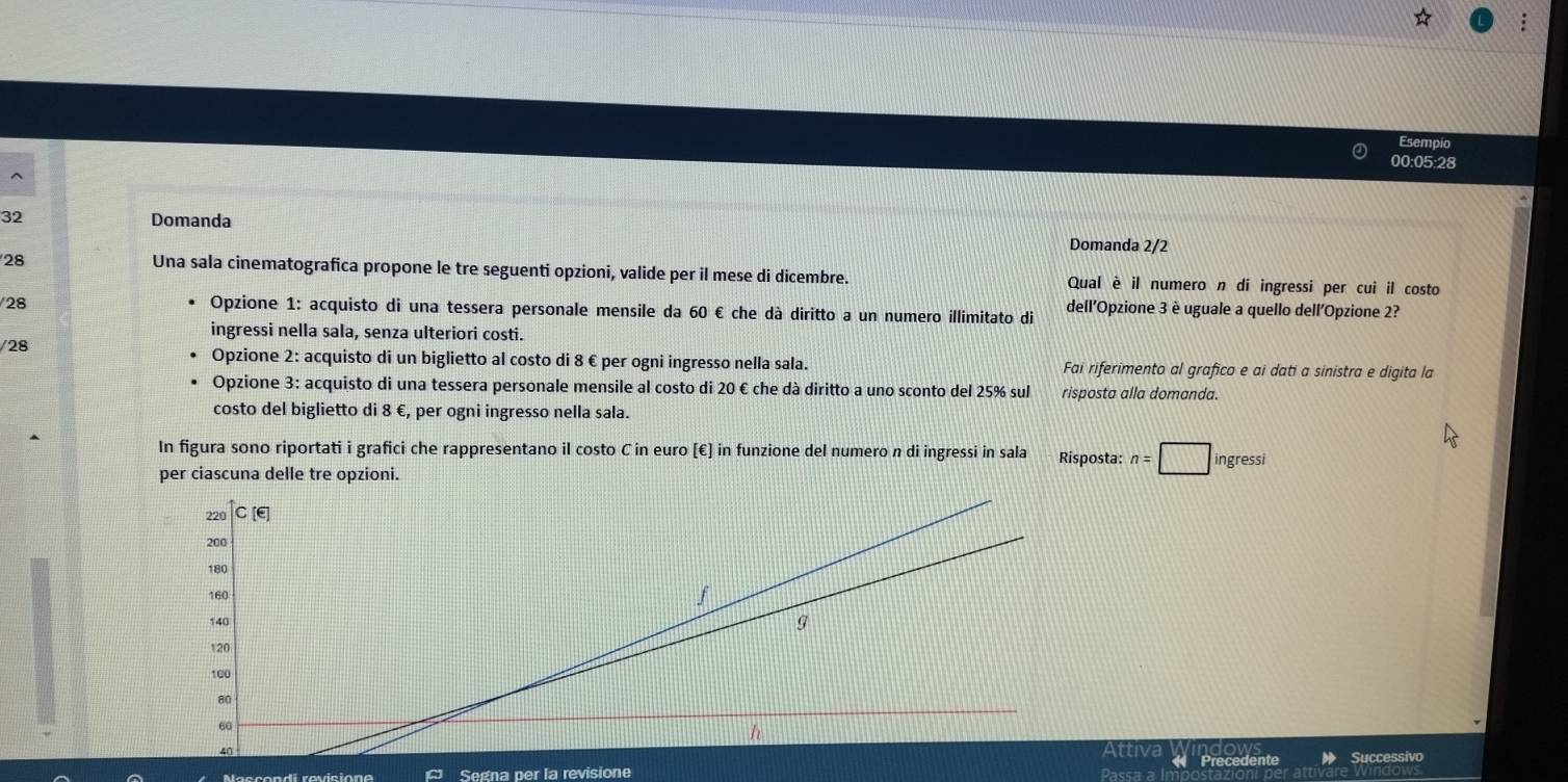 Esempio 
00:05:28
32 Domanda Domanda 2/2
28 Una sala cinematografica propone le tre seguenti opzioni, valide per il mese di dicembre. Qual è il numero n di ingressi per cui il costo 
28 
Opzione 1: acquisto di una tessera personale mensile da 60 € che dà diritto a un numero illimitato di dell'Opzione 3 è uguale a quello dell'Opzione 2? 
ingressi nella sala, senza ulteriori costi. 
/28 Opzione 2: acquisto di un biglietto al costo di 8 € per ogni ingresso nella sala. Fai riferimento al grafico e ai dati a sinistra e digita la 
Opzione 3: acquisto di una tessera personale mensile al costo di 20 € che dà diritto a uno sconto del 25% sul risposta alla domanda. 
costo del biglietto di 8 €, per ogni ingresso nella sala. 
In figura sono riportati i grafici che rappresentano il costo C in euro [€] in funzione del numero n di ingressi in sala Risposta: n=□ ingressi 
per ciascuna delle tre opzioni. 
Attiva 
Segna per la revisione Successivo