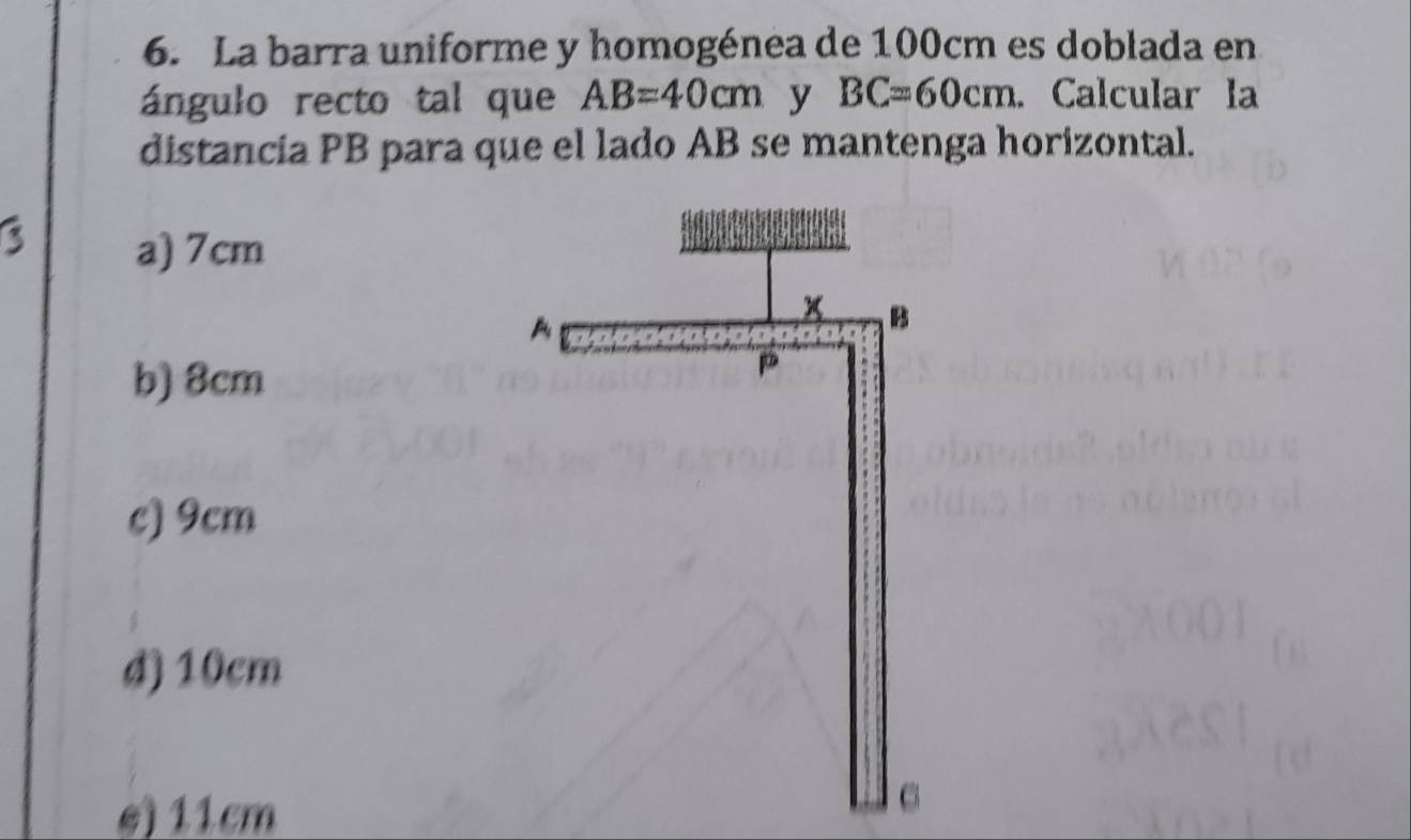 La barra uniforme y homogénea de 100cm es doblada en
ángulo recto tal que AB=40cm y BC=60cm. Calcular la
distancia PB para que el lado AB se mantenga horizontal.
a) 7cm
b) 8cm
c) 9cm
d) 10cm
e) 11cm