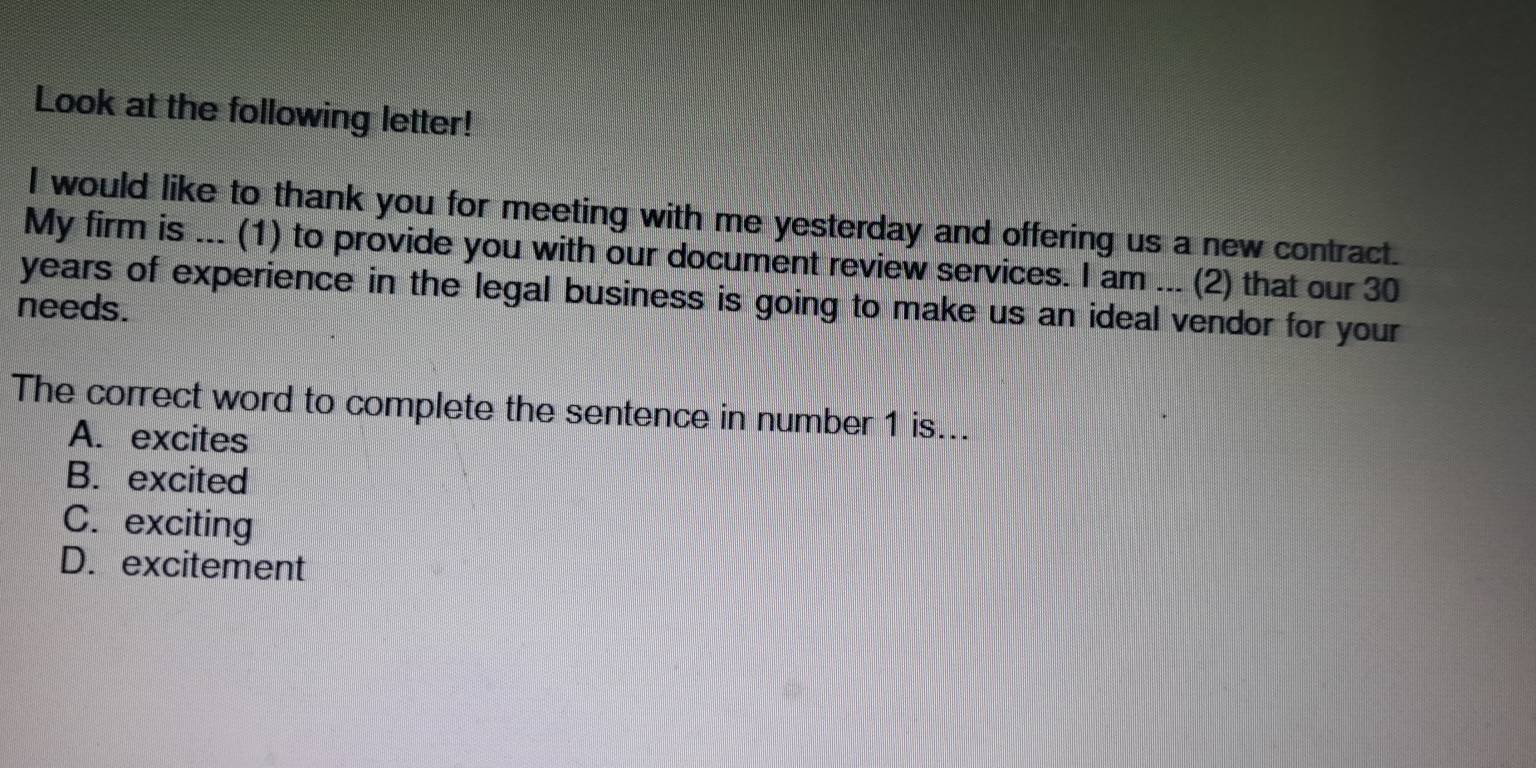 Look at the following letter!
I would like to thank you for meeting with me yesterday and offering us a new contract.
My firm is ... (1) to provide you with our document review services. I am ... (2) that our 30
needs. years of experience in the legal business is going to make us an ideal vendor for your 
The correct word to complete the sentence in number 1 is...
A. excites
B. excited
C. exciting
D. excitement