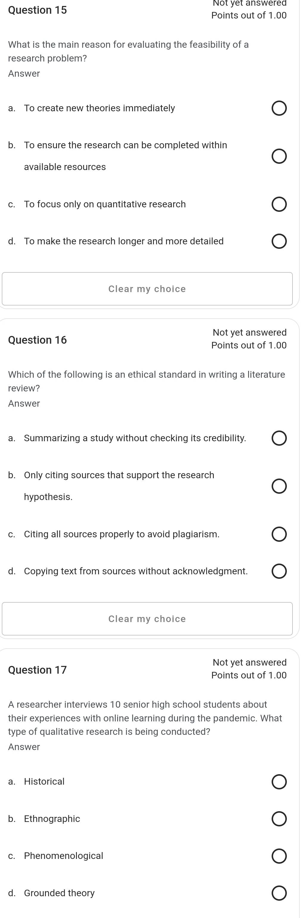 Points out of 1.00
What is the main reason for evaluating the feasibility of a
research problem?
Answer
a. To create new theories immediately
b. To ensure the research can be completed within
available resources
c. To focus only on quantitative research
d. To make the research longer and more detailed
Clear my choice
Not yet answered
Question 16
Points out of 1.00
Which of the following is an ethical standard in writing a literature
review?
Answer
a. Summarizing a study without checking its credibility.
b. Only citing sources that support the research
hypothesis.
c. Citing all sources properly to avoid plagiarism.
d. Copying text from sources without acknowledgment.
Clear my choice
Not yet answered
Question 17
Points out of 1.00
A researcher interviews 10 senior high school students about
their experiences with online learning during the pandemic. What
type of qualitative research is being conducted?
Answer
a. Historical
b. Ethnographic
c. Phenomenological
d. Grounded theory