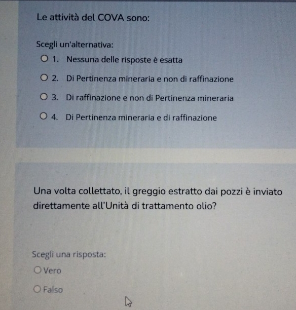 Le attività del COVA sono:
Scegli un'alternativa:
1. Nessuna delle risposte è esatta
2. Di Pertinenza mineraria e non di raffinazione
3. Di raffinazione e non di Pertinenza mineraria
4. Di Pertinenza mineraria e di raffinazione
Una volta collettato, il greggio estratto dai pozzi è inviato
direttamente all'Unità di trattamento olio?
Scegli una risposta:
Vero
Falso