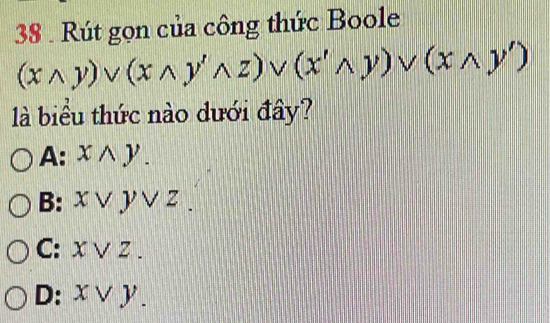 38 . Rút gọn của công thức Boole
(xwedge y)vee (xwedge y'wedge z)vee (x'wedge y)vee (xwedge y')
là biểu thức nào dưới đây?
A: xwedge y.
B: χ ∨ ) ∨ z.
C: x ∨ z.
D: χ ∨ y.