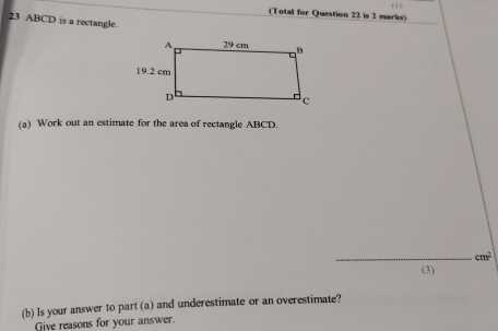 (Total for Question 22 is 2 marks) (1) 
23 ABCD is a rectangle. 
(a) Work out an estimate for the area of rectangle ABCD. 
_ cm^2
(3) 
(b) Is your answer to part (a) and underestimate or an overestimate? 
Give reasons for your answer.