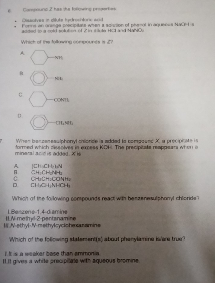 Campound Z has the following properties
Dissolves in dilute hydrochloric acid
Forms an orange precipitate when a solution of phenol in aqueous NaOH is
added to a cold solution of Z in dilute HCI and surd aNO_2 
Which of the following compounds is Z?
A.
NH
B.
NH_2
C
CONH_2
D.
CH_2NH_2
7 When benzenesulphonyl chloride is added to compound X. a precipitate is
formed which dissolves in excess KOH. The precipitate reappears when a
mineral acid is added. X is
A. (CH_3CH_2)_3N
B. CH_3CH_2NH_2
C. CH_3CH_2CONH_2
D. CH_3CH_2NHCH_3
Which of the following compounds react with benzenesulphonyl chloride?
LBenzene -1 4-diamine
II.N-methyl- 2 -pentanamine
III N-ethyl-N-methylcyclohexanamine
Which of the following statement(s) about phenylamine is/are true?
I It is a weaker base than ammonia.
II.It gives a white precipitate with aqueous bromine.