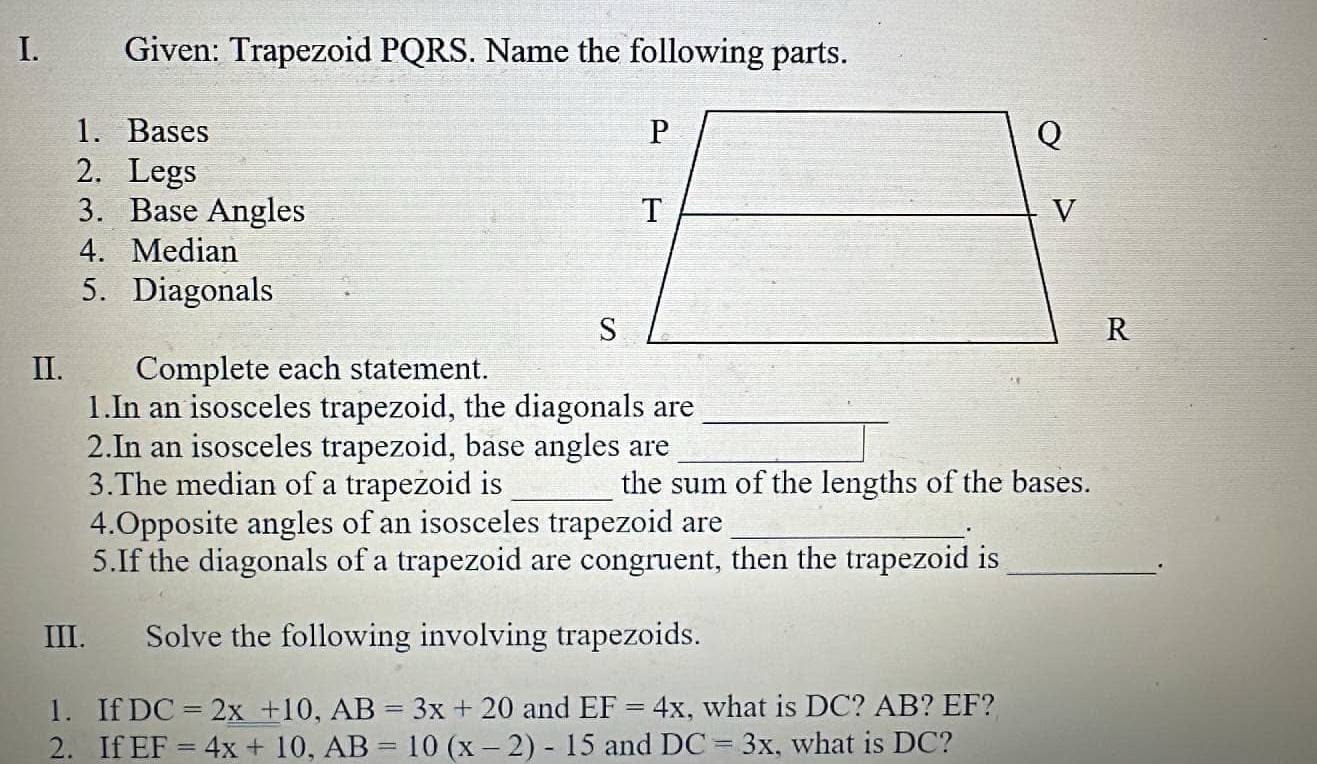 Given: Trapezoid PQRS. Name the following parts. 
1. Bases 
2. Legs 
3. Base Angles 
4. Median 
5. Diagonals 
II. Complete each statement. 
1.In an isosceles trapezoid, the diagonals are_ 
2.In an isosceles trapezoid, base angles are_ 
3.The median of a trapezoid is _the sum of the lengths of the bases. 
4.Opposite angles of an isosceles trapezoid are_ 
5.If the diagonals of a trapezoid are congruent, then the trapezoid is_ 
. 
III. Solve the following involving trapezoids. 
1. If DC=2x+10, AB=3x+20 and EF=4x , what is DC? AB? EF? 
2. If EF=4x+10, AB=10(x-2)-15 and DC=3x , what is DC?