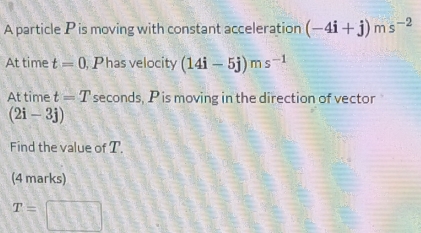 A particle P is moving with constant acceleration (-4i+j)ms^(-2)
At time t=0 , Phas velocity (14i-5j)ms^(-1)
At time t=T seconds, P is moving in the direction of vector
(2i-3j)
Find the value of T. 
(4 marks)
T=