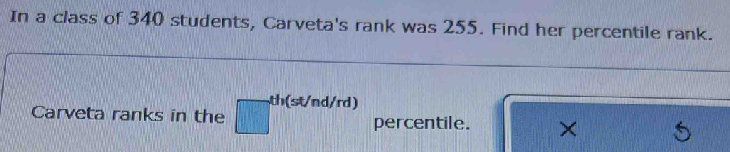 In a class of 340 students, Carveta's rank was 255. Find her percentile rank. 
th(st/nd/rd) 
Carveta ranks in the 
percentile. 
X