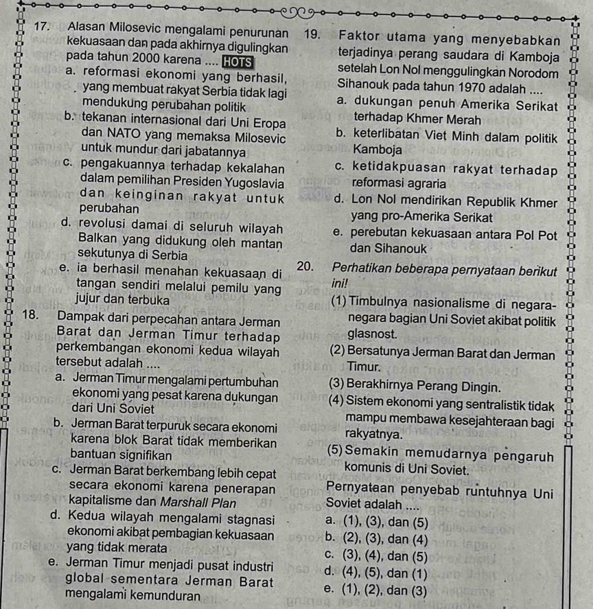 Alasan Milosevic mengalami penurunan 19. Faktor utama yang menyebabkan
kekuasaan dan pada akhirnya digulingkan terjadinya perang saudara di Kamboja
pada tahun 2000 karena .... HOTS setelah Lon Nol menggulingkan Norodom
a. reformasi ekonomi yang berhasil, Sihanouk pada tahun 1970 adalah ....
yang membuat rakyat Serbia tidak lagi a. dukungan penuh Amerika Serikat
mendukung perubahan politik terhadap Khmer Merah
b. tekanan internasional dari Uni Eropa b. keterlibatan Viet Minh dalam politik
dan NATO yang memaksa Milosevic
untuk mundur dari jabatannya Kamboja
c. pengakuannya terhadap kekalahan c. ketidakpuasan rakyat terhadap
dalam pemilihan Presiden Yugoslavia reformasi agraria
dan keinginan rakyat untuk d. Lon Nol mendirikan Republik Khmer
perubahan yang pro-Amerika Serikat
d. revolusi damai di seluruh wilayah e. perebutan kekuasaan antara Pol Pot
Balkan yang didukung oleh mantan dan Sihanouk
sekutunya di Serbia
e. ia berhasil menahan kekuasaan di 20. Perhatikan beberapa pernyataan berikut
tangan sendiri melalui pemilu yang ini!
jujur dan terbuka (1) Timbulnya nasionalisme di negara-
18. Dampak dari perpecahan antara Jerman negara bagian Uni Soviet akibat politik
Barat dan Jerman Timur terhadap glasnost.
perkembangan ekonomi kedua wilayah (2) Bersatunya Jerman Barat dan Jerman
tersebut adalah .... Timur.
a. Jerman Timur mengalami pertumbuhan (3) Berakhirnya Perang Dingin.
ekonomi yang pesat karena dukungan (4) Sistem ekonomi yang sentralistik tidak
dari Uni Soviet mampu membawa kesejahteraan bagi
b. Jerman Barat terpuruk secara ekonomi rakyatnya.
karena blok Barat tidak memberikan (5)Semakin memudarnya pengaruh
bantuan signifikan
c. Jerman Barat berkembang lebih cepat komunis di Uni Soviet.
secara ekonomi karena penerapan Pernyataan penyebab runtuhnya Uni
kapitalisme dan Marshall Plan Soviet adalah ....
d. Kedua wilayah mengalami stagnasi a. (1), (3), dan (5)
ekonomi akibat pembagian kekuasaan b. (2), (3), dan (4)
yang tidak merata c. (3), (4), dan (5)
e. Jerman Timur menjadi pusat industri d. (4), (5), dan (1)
global sementara Jerman Barat e. (1), (2), dan (3)
mengalami kemunduran