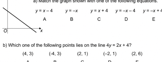 Match the graph shown with one of the following equations.
y=x-4 y=-x y=x+4 y=-x-4 y=-x+4
B C D E
b) Which one of the following points lies on the line 4y=2x+4 ?
(4,3) (-4,3) (2,1) (-2,1) (2,6)