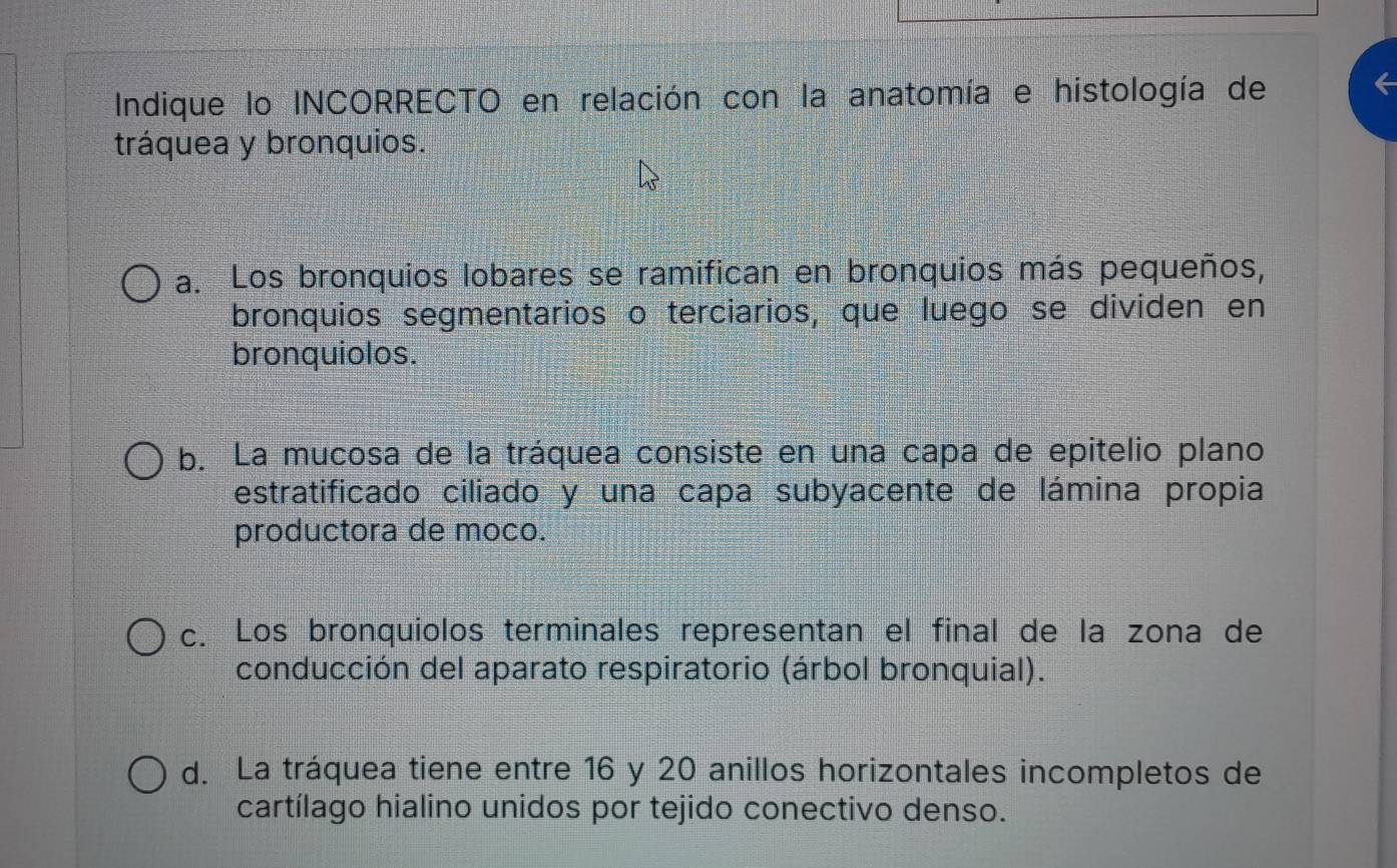 Indique lo INCORRECTO en relación con la anatomía e histología de
tráquea y bronquios.
a. Los bronquios lobares se ramifican en bronquios más pequeños,
bronquios segmentarios o terciarios, que luego se dividen en
bronquiolos.
b. La mucosa de la tráquea consiste en una capa de epitelio plano
estratificado ciliado y una capa subyacente de lámina propia
productora de moco.
c. Los bronquiolos terminales representan el final de la zona de
conducción del aparato respiratorio (árbol bronquial).
d. La tráquea tiene entre 16 y 20 anillos horizontales incompletos de
cartílago hialino unidos por tejido conectivo denso.