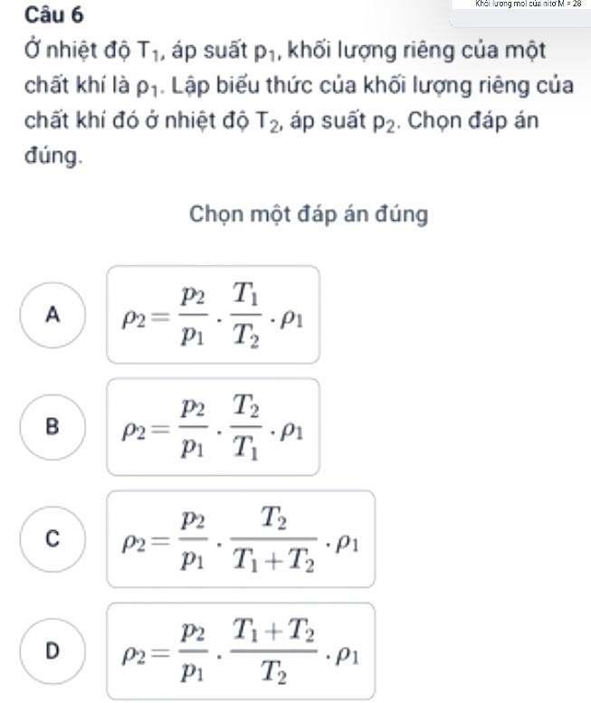 Khải lượng moi của nitơ =28
Ở nhiệt độ T_1 , áp suất p_1 , khối lượng riêng của một
chất khí là rho _1. Lập biểu thức của khối lượng riêng của
chất khí đó ở nhiệt độ T_2 , áp suất p_2 , Chọn đáp án
đúng.
Chọn một đáp án đúng
A rho _2=frac p_2p_1· frac T_1T_2· rho _1
B rho _2=frac p_2p_1· frac T_2T_1· rho _1
C rho _2=frac p_2p_1· frac T_2T_1+T_2· rho _1
D rho _2=frac p_2p_1· frac T_1+T_2T_2 _ P1
.