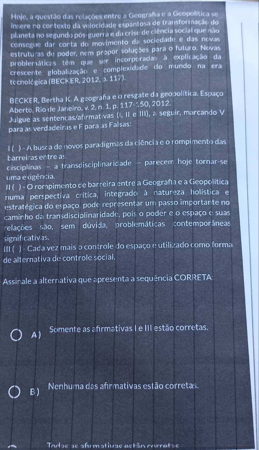 Hoje, a questão das relações entre a Geograha e a Geopolítica se
insere no contexto da velocidade espantosa de transformação do
planeta no segundo pós-guerra e da crise de ciência social que não
consegue dar conta do movimento da sociedade e das novas
estruturas de poder, nem propor soluções para o futuro. Novas
problemáticas têm que ser incorporadas à explicação da
crescente globalização e complexidade do mundo na era
tccnológica (BECKER, 2012, p. 117).
BECKER, Bertha K. A geograha e o resgate da geopolítica. Espaço
Aberto, Rio de Janeiro, v. 2, n. 1, p. 117-150, 2012.
Julgue as sentenças/afırmativas (I, II e III), a seguir, marcando V
para as verdadeiras e F para as Falsas:
I ( ) - A busca de novos paradigmas da ciência e o rompimento das
barreiras entre as
disciplinas — a transdisciplinaridade — parecem hoje tornar-se
uma exigência.
1 ( ) - O rompimento de barreira entre a Geograña e a Geopolítica
numa perspectiva crítica, integrado à natureza holística e
estratégica do espaço, pode representar um passo importante no
caminho da transdisciplinaridade, pois o poder e o espaço e suas
relações são, sem dúvida, problemáticas contemporâneas
signifcativas.
II1 ( ) - Cada vez mais o controle do espaço é utilizado como forma
de alternativa de controle social.
Assinale a alternativa que apresenta a sequência CORRETA:
A ) Somente as afrmativas I e III estão corretas.
Nenhuma das afrmativas estão corretas.
B)
Todas as afrmativas estão corretas