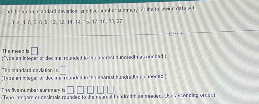 Find the mean, standard deviation, and five-number summary for the following data set.
3, 4, 4, 5, 6, 8, 9, 12, 12, 14, 14, 15, 17, 18, 23, 27
The mean is □. 
(Type an integer or decimal rounded to the nearest hundredth as needed.) 
The standard deviation is □. 
(Type an integer or decimal rounded to the nearest hundredth as needed.) 
The five-number summary is □ ,□ ,□ ,□ ,□ ,□. 
(Type integers or decimals rounded to the nearest hundredth as needed. Use ascending order.)