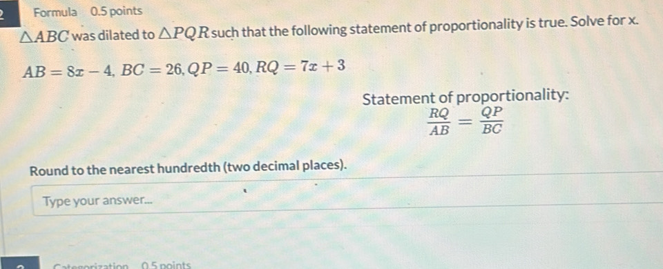 Formula 0.5 points
△ ABC was dilated to △ PQR such that the following statement of proportionality is true. Solve for x.
AB=8x-4, BC=26, QP=40, RQ=7x+3
Statement of proportionality:
 RQ/AB = QP/BC 
Round to the nearest hundredth (two decimal places). 
Type your answer... 
Catgorization 0.5 points