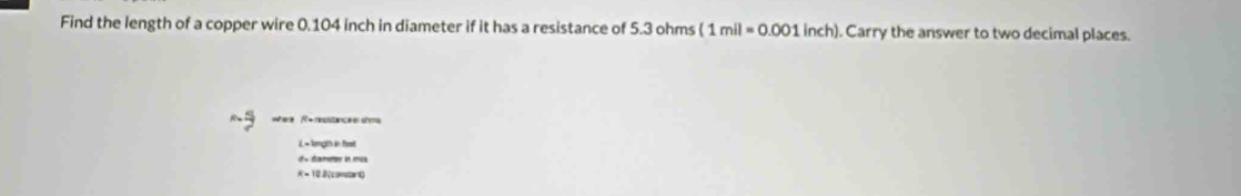 Find the length of a copper wire 0.104 inch in diameter if it has a resistance of 5.3 ohms (1mil=0.001 inch). Carry the answer to two decimal places.
where R + resstance she
L -tength in fist
d« dœameer in mus
R = 10.8 (constart)