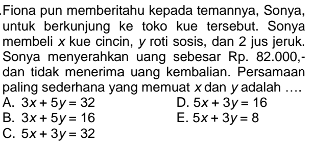 Fiona pun memberitahu kepada temannya, Sonya,
untuk berkunjung ke toko kue tersebut. Sonya
membeli x kue cincin, y roti sosis, dan 2 jus jeruk.
Sonya menyerahkan uang sebesar Rp. 82.000,-
dan tidak menerima uang kembalian. Persamaan
paling sederhana yang memuat x dan y adalah ....
A. 3x+5y=32 D. 5x+3y=16
B. 3x+5y=16 E. 5x+3y=8
C. 5x+3y=32