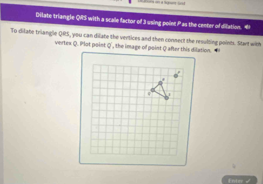 Dilations on a Square Grid
Dilate triangle QRS with a scale factor of 3 using point P as the center of dilation.
To dilate triangle QRS, you can dilate the vertices and then connect the resulting points. Start with
vertex Q. Plot point   a
Enter