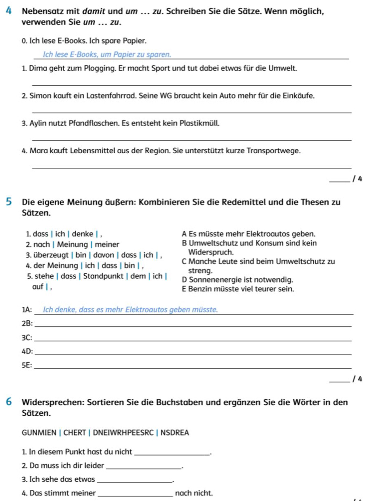 Nebensatz mit damit und um ... zu. Schreiben Sie die Sätze. Wenn möglich,
verwenden Sie um ... zu.
0. Ich lese E-Books. Ich spare Papier.
Ich lese E-Books, um Papier zu sparen._
1. Dima geht zum Plogging. Er macht Sport und tut dabei etwas für die Umwelt.
_
2. Simon kauft ein Lastenfahrrad. Seine WG braucht kein Auto mehr für die Einkäufe.
_
3. Aylin nutzt Pfandflaschen. Es entsteht kein Plastikmüll.
_
4. Mara kauft Lebensmittel aus der Region. Sie unterstützt kurze Transportwege.
_
_/ 4
5 Die eigene Meinung äußern: Kombinieren Sie die Redemittel und die Thesen zu
Sätzen.
1. dass | ich | denke | , A Es müsste mehr Elektroautos geben.
2. nach | Meinung | meiner B Umweltschutz und Konsum sind kein
3. überzeugt | bin | davon | dass | ich | , Widerspruch.
4. der Meinung | ich | dass | bin | , C Manche Leute sind beim Umweltschutz zu
streng.
5. stehe | dass | Standpunkt | dem | ich | D Sonnenenergie ist notwendig.
auf | , E Benzin müsste viel teurer sein.
1A: Ich denke, dass es mehr Elektroautos geben müsste._
2B:_
3C:_
4D:_
5E:_
_/ 4
6 Widersprechen: Sortieren Sie die Buchstaben und ergänzen Sie die Wörter in den
Sätzen.
GUNMIEN | CHERT | DNEIWRHPEESRC | NSDREA
1. In diesem Punkt hast du nicht_
.
2. Da muss ich dir leider_
.
3. Ich sehe das etwas _.
4. Das stimmt meiner _nach nicht.