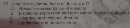 What is the primary focus of abstract art?
A. Realistic representation of subjects
B. Emotional expression and form without realistic depiction
C. Historical and religious themes
D. Landscape and nature scenes