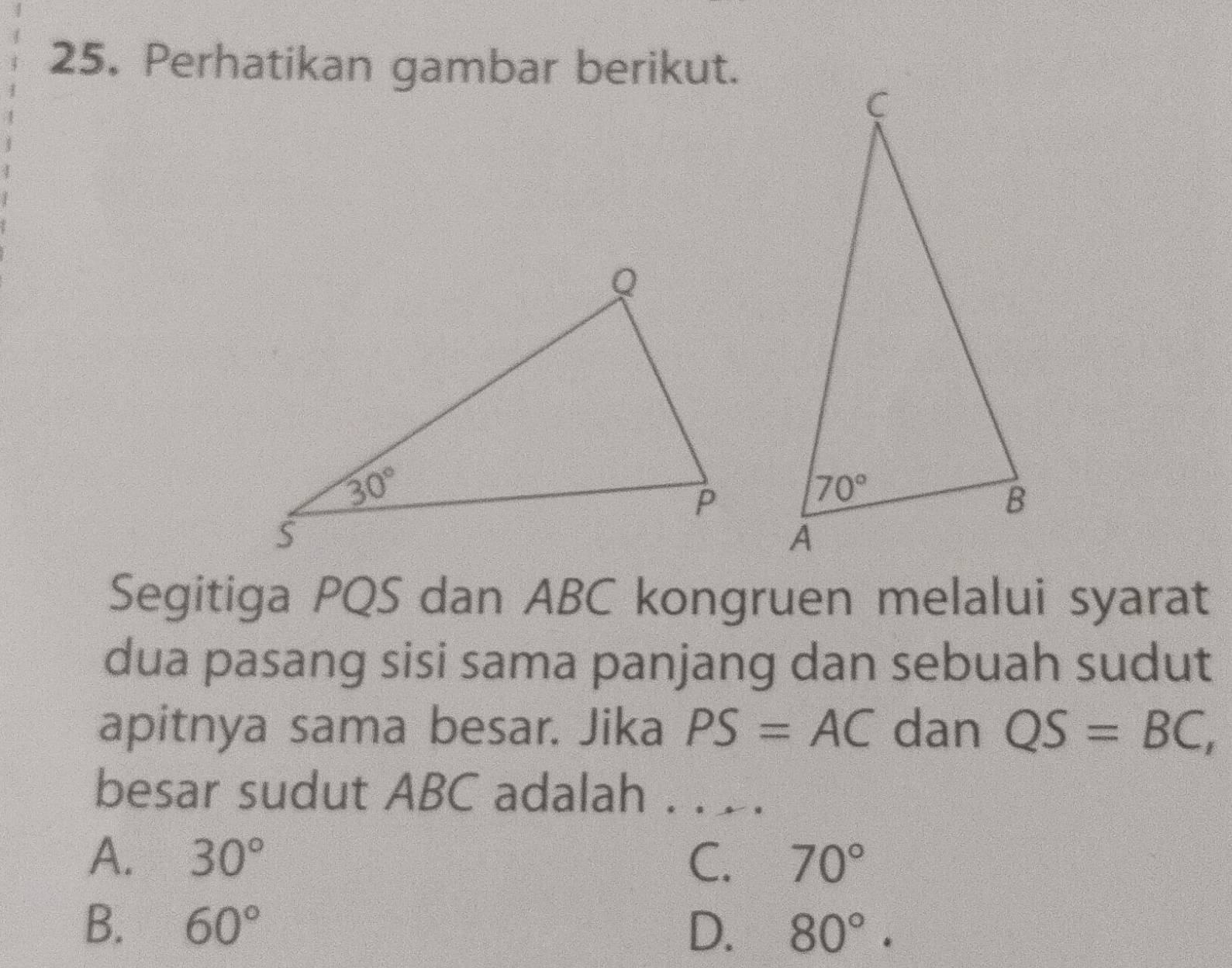 Perhatikan gambar berikut.
Segitiga PQS dan ABC kongruen melalui syarat
dua pasang sisi sama panjang dan sebuah sudut
apitnya sama besar. Jika PS=AC dan QS=BC,
besar sudut ABC adalah . .  .
A. 30° C. 70°
B. 60° D. 80°.