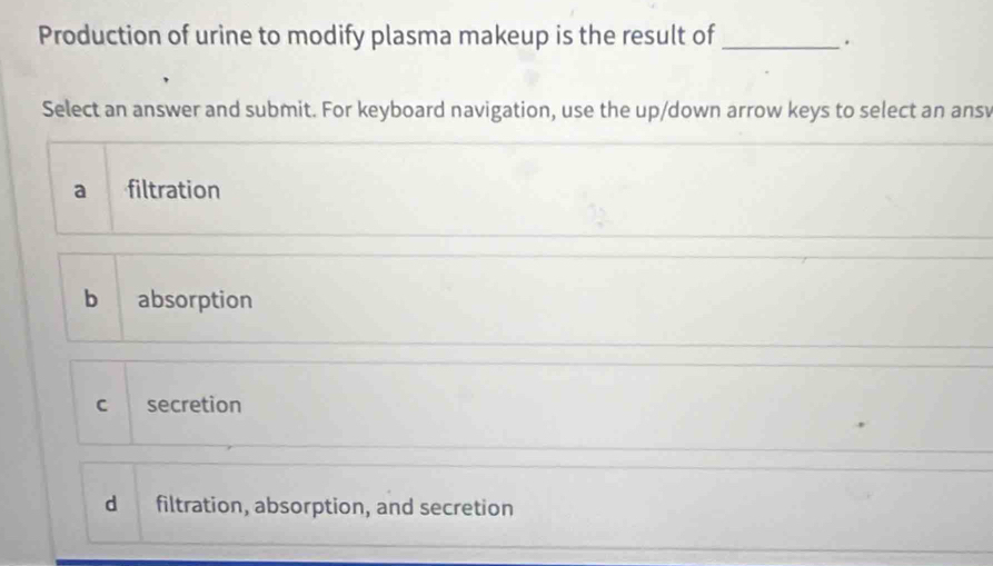 Production of urine to modify plasma makeup is the result of_
.
Select an answer and submit. For keyboard navigation, use the up/down arrow keys to select an ansv
a filtration
b absorption
c secretion
d filtration, absorption, and secretion