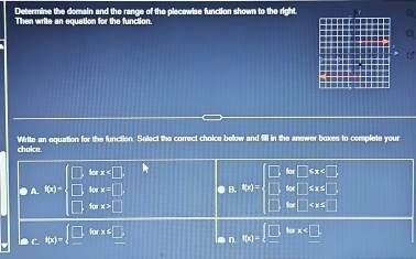 Determine the domain and the range of the piecowise function shown to the right.
Then write an equation for the function
choice. Write an equation for the function. Select the correct choice below and fill in the answer boxes to complete your
forx .
A. f(x)=beginarrayl □ ,forx=□ ,x=□ endarray. .□ log x=□ ● B. g(x)=beginarrayl □ ifx □ endarray.
a c f(x)=beginarrayl □ ,forx≤slant □ ,endarray. a n f(x)= _ □ forall x