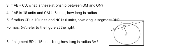 If AB=CD , what is the relationship between OM and ON? 
4. If AB is 18 units and OM is 6 units, how long is radius 
5. If radius OD is 10 units and NC is 6 units, how long is segmept ON? 
For nos. 6-7, refer to the figure at the right. 
6. If segment BD is 15 units long, how long is radius BA?