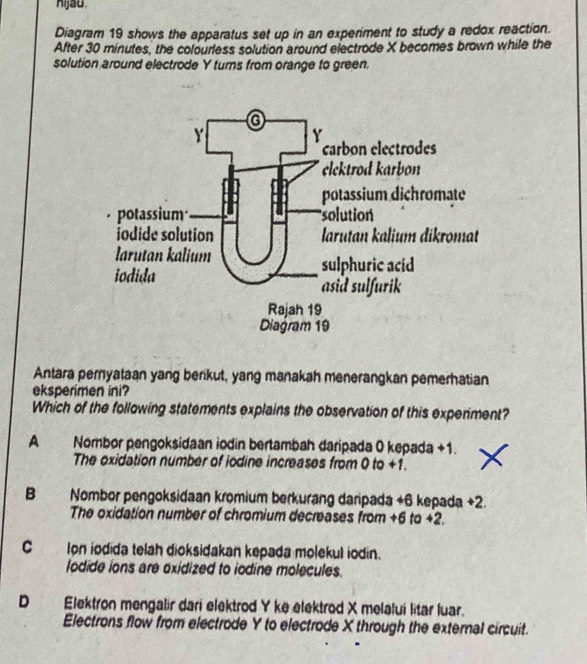 hijau
Diagram 19 shows the apparatus set up in an experiment to study a redox reaction.
After 30 minutes, the colourless solution around electrode X becomes brown while the
solution around electrode Y turns from orange to green.
Antara pernyataan yang berikut, yang manakah menerangkan pemerhatian
eksperimen ini?
Which of the following statements explains the observation of this experiment?
A Nombor pengoksidaan iodin bertambah daripada 0 kepada +1.
The oxidation number of iodine increases from 0 to +1.
B Nombor pengoksidaan kromium berkurang daripada +6 kepada +2.
The oxidation number of chromium decreases from +6 to +2.
C Ion iodida telah dioksidakan kepada molekul iodin.
lodide ions are oxidized to iodine molecules.
D Elektron mengalir dari elektrod Y ke elektrod X melalui litar luar.
Electrons flow from electrode Y to electrode X through the external circuit.