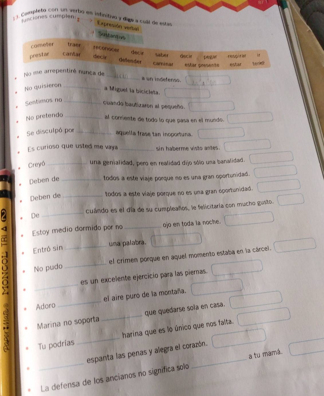 funciones cumplen: z 
13. Completo con un verbo en infinitivo y digo a cuál de estas 
Expresión verbal 
Sustantivo 
cometer traer 
reconocer decir saber decir pegar respirar ir 
prestar cantar decir defender caminar estar presente estar terier 
No me arrepentiré nunca de _a un indefenso. 
No quisieron_ 
a Miguel la bicicleta. 
Sentimos no_ 
cuando bautizaron al pequeño. 
No pretendo_ 
al corriente de todo lo que pasa en el mundo. 
Se disculpó por_ 
aquella frase tan inoportuna. 
Es curioso que usted me vaya _sin haberme visto antes. 
Creyó_ 
una genialidad, pero en realidad dijo sólo una banalidad. 
Deben de_ 
todos a este viaje porque no es una gran oportunidad. 
Deben de_ 
todos a este viaje porque no es una gran oportunidad. 
_ 
cuándo es el día de su cumpleaños, le felicitaría con mucho gusto. 
De 
a 
Estoy medio dormido por no_ ojo en toda la noche. 
L 
Entró sin _una palabra. 
Q 
No pudo _el crimen porque en aquel momento estaba en la cárcel. 
_ 
a 
es un excelente ejercicio para las piernas. 
Adoro _el aire puro de la montaña. 
: 
Marina no soporta _que quedarse sola en casa. 
Tu podrías _harina que es lo único que nos falta. 
espanta las penas y alegra el corazón. 
_La defensa de los ancianos no significa solo _a tu mamá.