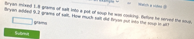 example OF Watch a video ⑥ 
Bryan mixed 1.8 grams of salt into a pot of soup he was cooking. Before he served the soup, 
Bryan added 9.2 grams of salt. How much salt did Bryan put into the soup in all?
grams
Submit