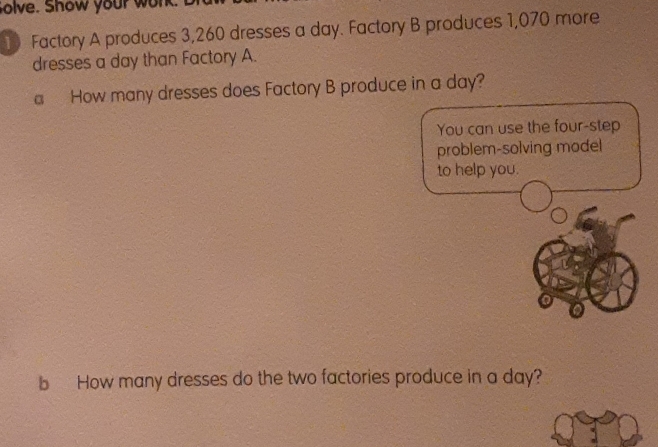 Solve. Show your won 
10 Factory A produces 3,260 dresses a day. Factory B produces 1,070 more 
dresses a day than Factory A. 
a How many dresses does Factory B produce in a day? 
You can use the four-step 
problem-solving model 
to help you. 
b How many dresses do the two factories produce in a day?