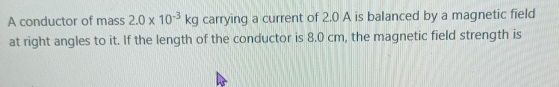 A conductor of mass 2.0* 10^(-3)kg carrying a current of 2.0 A is balanced by a magnetic field 
at right angles to it. If the length of the conductor is 8.0 cm, the magnetic field strength is