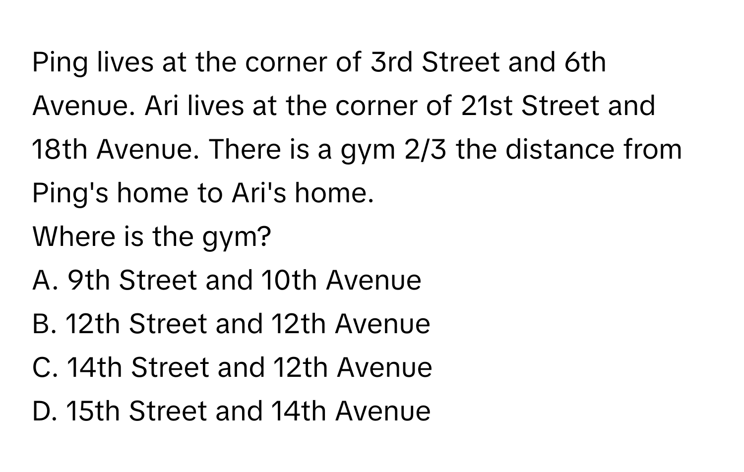 Ping lives at the corner of 3rd Street and 6th Avenue. Ari lives at the corner of 21st Street and 18th Avenue. There is a gym 2/3 the distance from Ping's home to Ari's home. 
Where is the gym?
A. 9th Street and 10th Avenue 
B. 12th Street and 12th Avenue 
C. 14th Street and 12th Avenue 
D. 15th Street and 14th Avenue