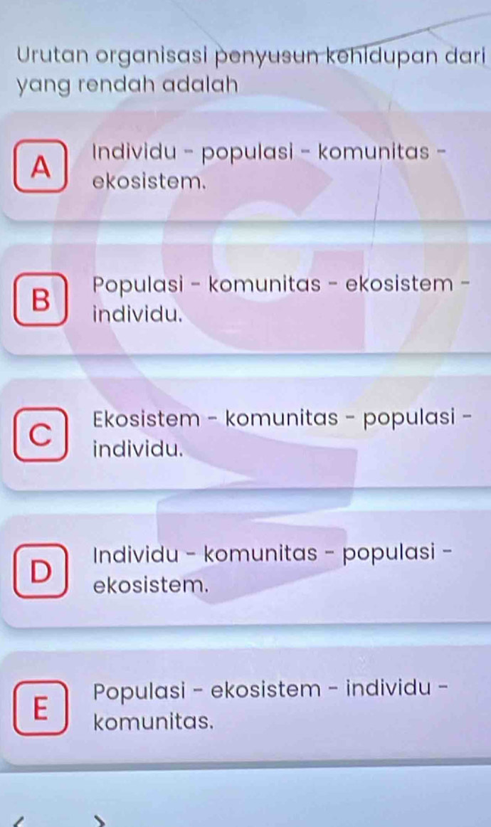 Urutan organisasi penyusun kehidupan dari
yang rendah adalah
A Individu - populasi - komunitas -
ekosistem.
B Populasi - komunitas - ekosistem -
individu.
Ekosistem - komunitas - populasi -
C individu.
Individu - komunitas - populasi -
D ekosistem.
Populasi - ekosistem - individu -
E komunitas.