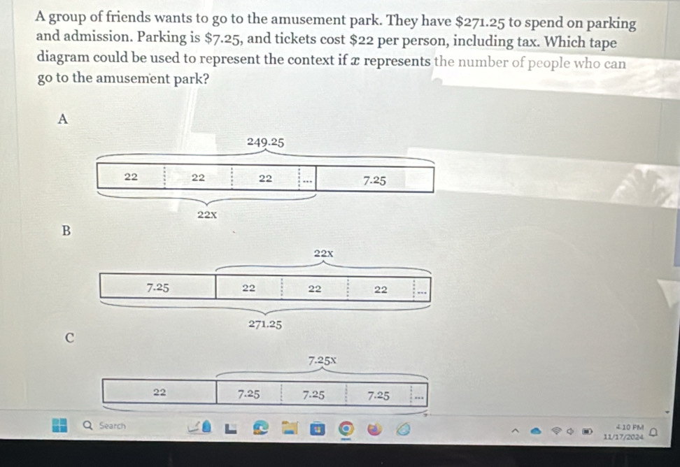 A group of friends wants to go to the amusement park. They have $271.25 to spend on parking
and admission. Parking is $7.25, and tickets cost $22 per person, including tax. Which tape
diagram could be used to represent the context if x represents the number of people who can
go to the amusement park?
A
B
C
Q Search 210 PM
11/17/2024