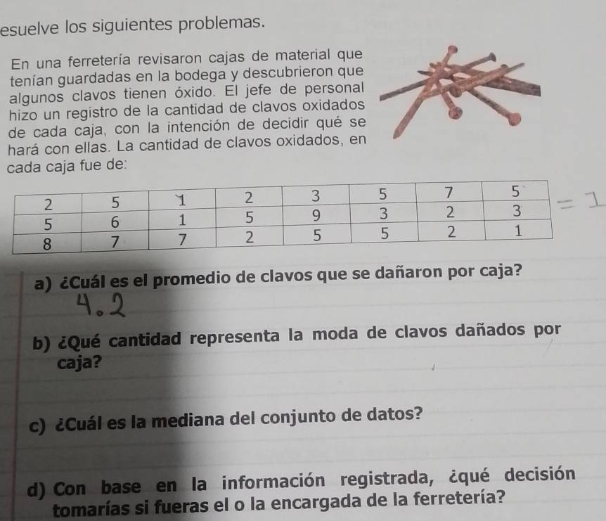 esuelve los siguientes problemas. 
En una ferretería revisaron cajas de material que 
tenían guardadas en la bodega y descubrieron que 
algunos clavos tienen óxido. El jefe de personal 
hizo un registro de la cantidad de clavos oxidados 
de cada caja, con la intención de decidir qué se 
hará con ellas. La cantidad de clavos oxidados, en 
cada caja fue de: 
a) ¿Cuál es el promedio de clavos que se dañaron por caja? 
b) ¿Qué cantidad representa la moda de clavos dañados por 
caja? 
c) ¿Cuál es la mediana del conjunto de datos? 
d) Con base en la información registrada, ¿qué decisión 
tomarías si fueras el o la encargada de la ferretería?