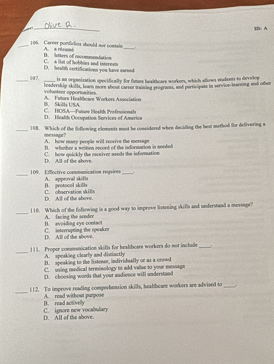 ame:
_
II D: A
_106. Career portfolios should not contain_ .
A. a résumé
B. letters of recommendation
C. a list of hobbies and interests
D. health certifications you have earned
_107. _is an organization specifically for future healthcare workers, which allows students to develop
leadership skills, learn more about career training programs, and participate in service-learning and other
volunteer opportunities.
A. Future Healthcare Workers Association
B. Skills USA
C. HOSA—Future Health Professionals
D. Health Occupation Services of America
_108. Which of the following elements must be considered when deciding the best method for delivering a
message?
A. how many people will receive the message
B. whether a written record of the information is needed
C. how quickly the receiver needs the information
D. All of the above.
_109. Effective communication requires_ :
A. approval skills
B. protocol skills
C. observation skills
D. All of the above.
_
110. Which of the following is a good way to improve listening skills and understand a message?
A. facing the sender
B. avoiding eye contact
C. interrupting the speaker
D. All of the above.
_
111. Proper communication skills for healthcare workers do not include_ .
A. speaking clearly and distinctly
B. speaking to the listener, individually or as a crowd
C. using medical terminology to add value to your message
D. choosing words that your audience will understand
_112. To improve reading comprehension skills, healthcare workers are advised to _.
A. read without purpose
B. read actively
C. ignore new vocabulary
D. All of the above.
