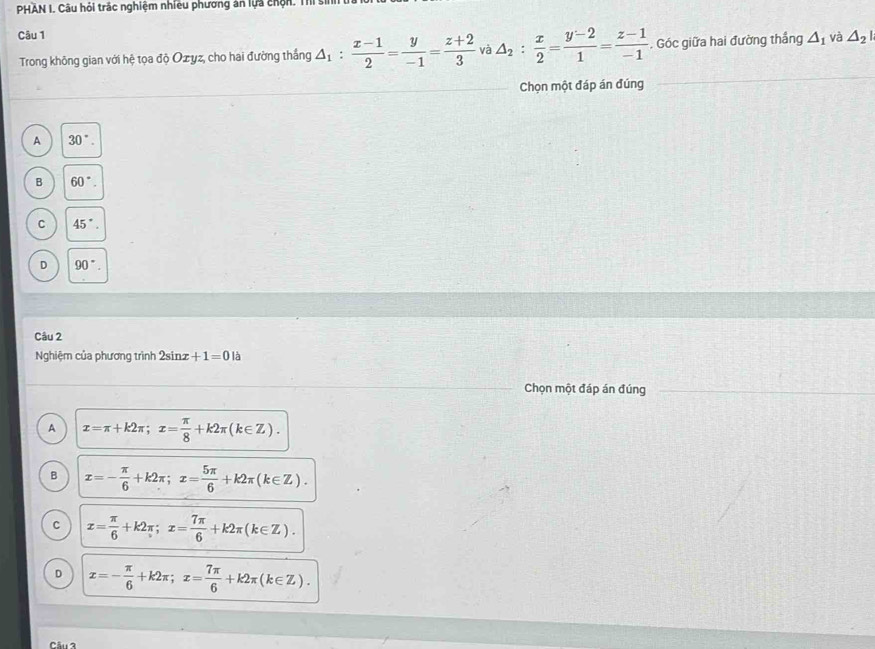 PHAN I. Câu hỏi trác nghiệm nhiều phương án lựa chộn. Thị sĩ
Câu 1 và △ _2|
Trong không gian với hệ tọa độ Ozyz, cho hai đường thắng △ _1: (x-1)/2 = y/-1 = (z+2)/3  và △ _2: x/2 = (y-2)/1 = (z-1)/-1 . Góc giữa hai đường thắng △ _1
Chọn một đáp án đúng
A 30°.
B 60°.
C 45°.
D 90°. 
Câu 2
Nghiệm của phương trình 2sinz +1=0k
Chọn một đáp án đúng
A x=π +k2π; x= π /8 +k2π (k∈ Z).
B x=- π /6 +k2π; x= 5π /6 +k2π (k∈ Z).
C x= π /6 +k2π; x= 7π /6 +k2π (k∈ Z).
D x=- π /6 +k2π; x= 7π /6 +k2π (k∈ Z).