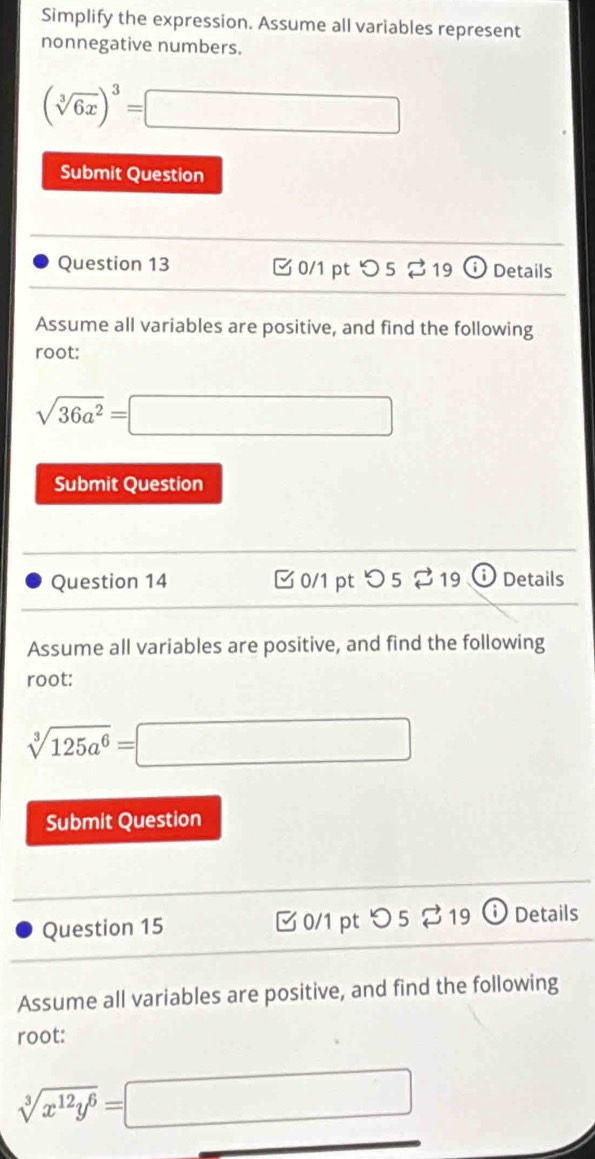 Simplify the expression. Assume all variables represent 
nonnegative numbers.
(sqrt[3](6x))^3=□
Submit Question 
Question 13 □0/1 pt つ 5 % 19 Details 
Assume all variables are positive, and find the following 
root:
sqrt(36a^2)=□
Submit Question 
Question 14 ✔ 0/1 pt 5 % 19 Details 
Assume all variables are positive, and find the following 
root:
sqrt[3](125a^6)=□
Submit Question 
Question 15 0/1 pt O5□ 1919 Details 
Assume all variables are positive, and find the following 
root:
sqrt[3](x^(12)y^6)=□