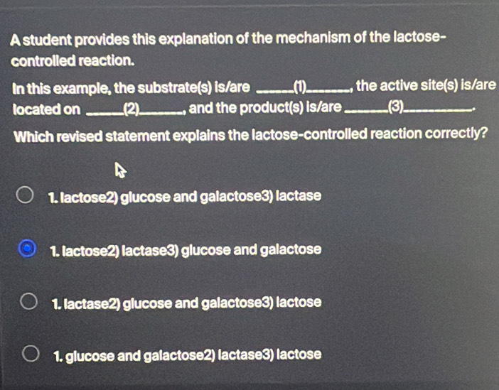 A student provides this explanation of the mechanism of the lactose-
controlled reaction.
In this example, the substrate(s) is/are _(1)_ , the active site(s) is/are
located on (2)_ and the product(s) is/are_ (3)_ ..
Which revised statement explains the lactose-controlled reaction correctly?
1. lactose2) glucose and galactose3) lactase
1. lactose2) lactase3) glucose and galactose
1. lactase2) glucose and galactose3) lactose
1. glucose and galactose2) lactase3) lactose