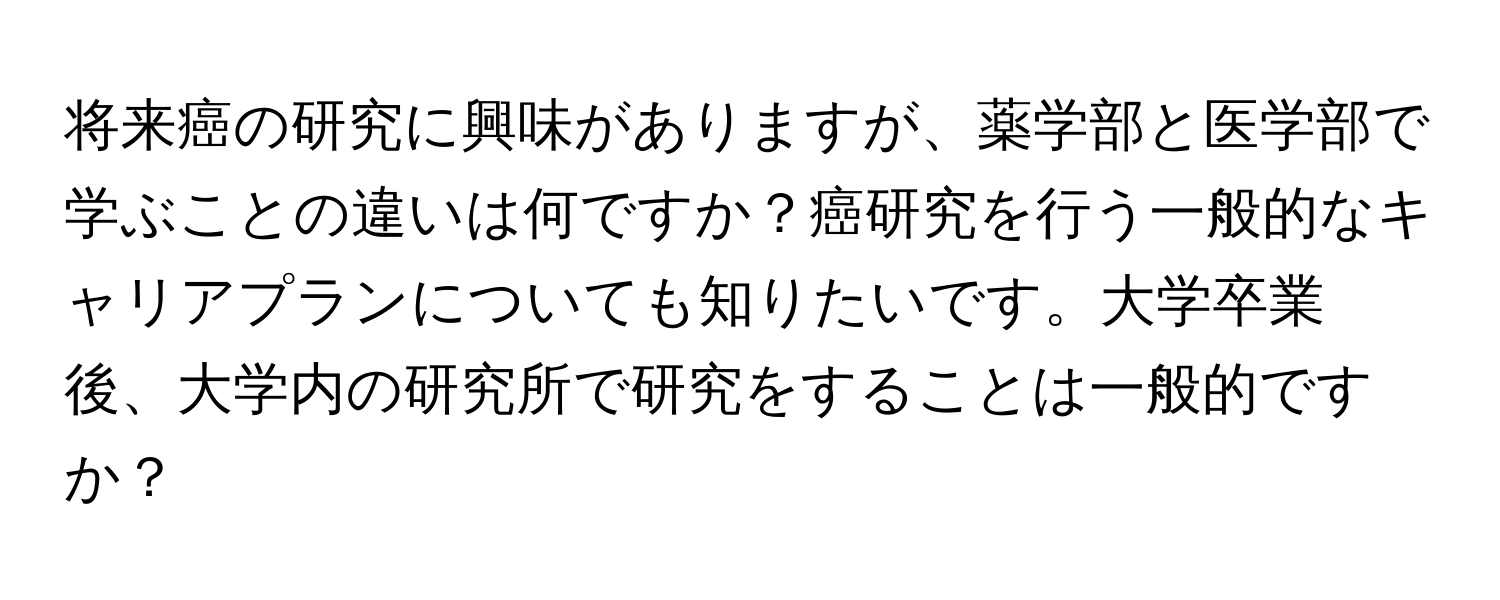 将来癌の研究に興味がありますが、薬学部と医学部で学ぶことの違いは何ですか？癌研究を行う一般的なキャリアプランについても知りたいです。大学卒業後、大学内の研究所で研究をすることは一般的ですか？