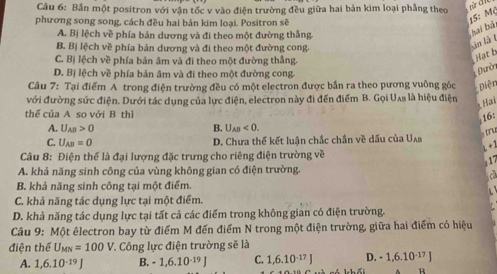 Bắn một positron với vận tốc v vào điện trường đều giữa hai bản kim loại phẳng theo
phương song song, cách đều hai bản kim loại. Positron sẽ
15: Mộ
A. Bị lệch về phía bản dương và đi theo một đường thắng.
hai bải
B. Bị lệch về phía bản dương và đi theo một đường cong.
án là t
C. Bị lệch về phía bản âm và đi theo một đường thắng.
Hạt b
D. Bị lệch về phía bản âm và đi theo một đường cong.
Đườn
Câu 7: Tại điểm A trong điện trường đều có một electron được bắn ra theo pương vuông góc  Điện
với đường sức điện. Dưới tác dụng của lực điện, electron này đi đến điểm B. Gọi Uʌ₈ là hiệu điện
Hai
thể của A so với B thì
16:
A. U_AB>0 B. U_AB<0.
s tru
C. U_AB=0 D. Chưa thể kết luận chắc chấn về dấu của U_AB
+1
Câu 8: Điện thế là đại lượng đặc trưng cho riêng điện trường về
17
A. khả năng sinh công của vùng không gian có điện trường.
cả
B. khả năng sinh công tại một điểm.
C. khả năng tác dụng lực tại một điểm.
D. khả năng tác dụng lực tại tất cả các điểm trong không gian có điện trường.
Câu 9: Một êlectron bay từ điểm M đến điểm N trong một điện trường, giữa hai điểm có hiệu
điện thế U_MN=100V :. Công lực điện trường sẽ là
A. 1,6.10^(-19)J B. - 1,6.10^(-1) 9 C. 1,6.10^(-17)J D. -1,6.10^(-17)J
khối R