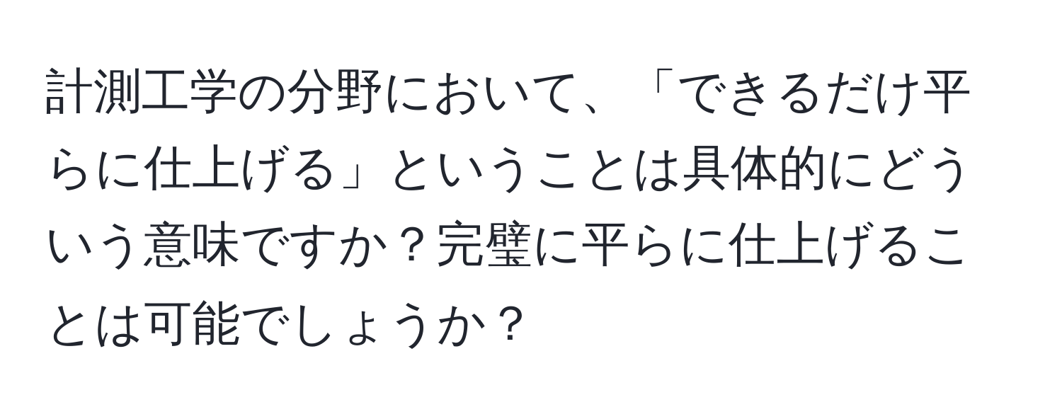 計測工学の分野において、「できるだけ平らに仕上げる」ということは具体的にどういう意味ですか？完璧に平らに仕上げることは可能でしょうか？